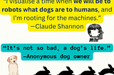 “I visualise a time when we will be to robots what dogs are to humans, and I’m rooting for the machines.” — Claude Shannon