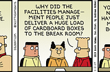 boss: the rumors of a major layoff are completely untrue. Dilbert: why did the facilities management people just deliver a huge load of cardboard boxes to the break room? boss: you can never have too many boxes. Dilbert: why does every box have an employee name on it?