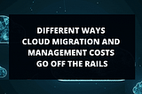 DIFFERENT WAYS CLOUD MIGRATION AND MANAGEMENT COSTS GO OFF THE RAILS.