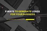5 WAYS TO GENERATE LEADS FOR YOUR BUSINESS