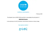 On a white background, UINCEF’s Certificate of Participation dated 7 February 2023 with the following text in the body “The Disability Team at UNICEF NYHQ would like to acknowledge the participation of Abhishek Kumar in the workshop on the CRC Committee’s Draft General Comment on climate change.” At the centre-top, there is a blue logo of UNICEF with the tagline ‘For Every Child’. and at the centre-bottom, text “Your opinion matters!” along with a blue sketch portraying children and UNICEF’s log