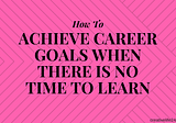 How To Achieve Career Goals When There Is No Time To Learn