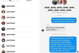 Screenshot of message between multiple Josh Swains: “You’re probably wondering why I’ve gathered you all here today.” “Because we all share the same names…..?” “Precisely. 4/24/2021, 12:00 PM, meet at these coordinates, (40.8223286, -96.7982002). we fight, however wins gets to keep the name, everyrone else has to change their name. you have a year to prepare, good luck