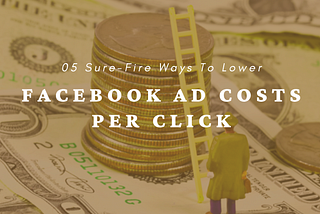 05 Sure-Fire Ways To Lower Your Facebook Ad Costs Per Click