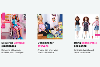 An image of a Barbie in a wheelchair, caption: Delivering universal experiences, removing all barriers, blockers, and challenges. An image of a pregnant Barbie with a child, packing a suitcase, caption: Designing for everyone, anyone can enjoy your product or service. Three Barbies, one missing a leg, another on crutches, a third one blind, caption: Being considerable and caring, embrace diversity and respect the choice