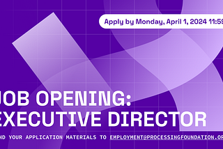 A deep purple banner of the Executive Director Job Opening at Processing Foundation. It reads, “Job Opening: Executive Director. Send your application materials to employment@processingfoundation.org” as the header and subheader. The subtitle reads, “Apply by Monday, April 1, 2024 11:59PM EST”. The background is decorated with a transparent white overlay of our foundation logo along with a grid pattern.