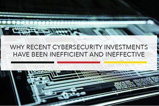 Why Recent Cybersecurity Investments Have Been Inefficient and Ineffective