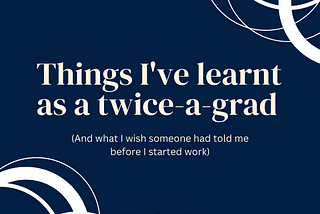 Things I’ve learnt as a twice-a-grad (And what I wish someone had told me before I started work)