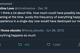 You Retweeted Christine Love @christinelove · Dec 18 lately I think a lot about this. how much could have possibly been happening at the time. surely the frequency of everything happening would we experience in a single day now would have destroyed our minds in 2012 Quote Tweet Horse ebooks @Horse_ebooks · Jun 28, 2012 Everything happens so much