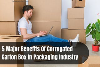 5 Major Benefits Of Corrugated Carton Box In Packaging Industry