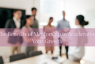 The Benefits of Mentorship in Accelerating Your Growth