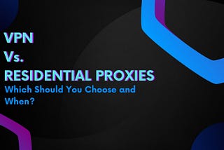 VPN Vs. Residential Proxies: Which Should You Choose and When?