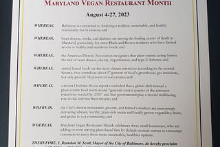 WHEREAS, Baltimore is committed to fostering a sustainable & healthy community for its citizens; heart disease, stroke, &diabetes are among the leading causes of death in Maryland; animal-based foods are the most climate-intensive; NOW  I, BRANDON SCOTT, do hereby proclaim Aug 4 — 27, 2023, as Maryland Vegan Restaurant Month and encourage Baltimore’s restaurants, schools, grocery stores, organizations, institutions &citizens to join us in celebrating & centering plant-based foods on their plates