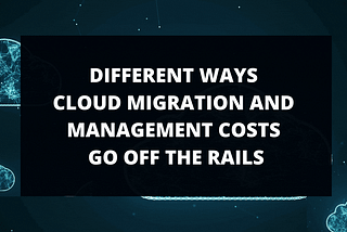 DIFFERENT WAYS CLOUD MIGRATION AND MANAGEMENT COSTS GO OFF THE RAILS.