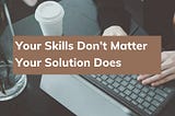 Your Skills Don’t Matter Your Solution Does