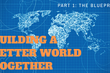 Building a Better World Together: Part 1 — The Blueprint