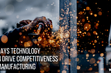 3 Ways Technology Can Drive Competitiveness in Manufacturing
