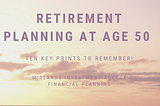 Retirement planning at age 50 — Ten key points to remember!