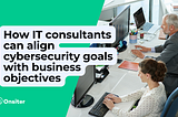 How IT consultants can align cybersecurity goals with business objectives