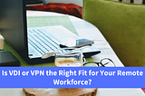 Is VDI or VPN the Right Fit for Your Remote Workforce?
