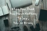 When You Think You Have Nothing to Say, You’re Wrong