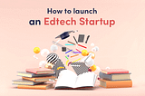 How To Launch An EdTech Startup