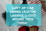 Don’t Zip Your Summer Vacation Luggage Closed Without These 5 Things