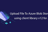 Upload File To Azure Blob Storage using client library v12 for .NET
