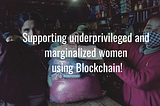 Supporting underprivileged and marginalized women using Blockchain!