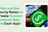 What are the Hourly Rates to Create Custom Financial App like Cash App?
