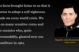 A quote by Brigadier John Dalvi (1920–1974) which says: “It has been brought home to us that it is unwise to adopt a self-righteous attitude on every world crisis. We tread on many sensitive corns and made enemies who, quite understandably, gloated over our discomfiture in 1962.”