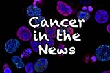 Cancer in the News #16: New tests, treatments, and risks for cancers.