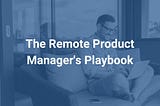 The Remote Product Manager’s Playbook