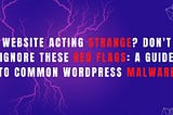 Website Acting Strange? Don’t Ignore These Red Flags: A Guide to Common WordPress Malware
