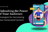 Unleashing the Power of Your Audience: Strategies for Harnessing User-Generated Content