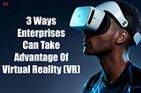 3 Ways Enterprises Can Take Advantage Of Virtual Reality (VR)