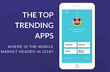 The Top Trending Apps. Where Is the Mobile App Market Headed in 2018?