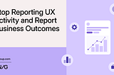Stop Reporting UX Activity and Report Business Outcomes