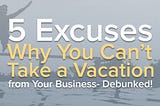 5 Excuses Why You Can’t Take a Vacation from Your Business — Debunked