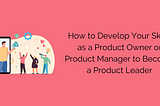 How to Develop Your Skills as a Product Owner or Product Manager to Become a Product Leader