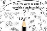 The five ways to come up with a business idea