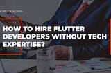 flutter developers, flutter app development, how to hire flutter development team without tech expertise, agiletech