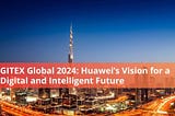 GITEX Global 2024: Huawei’s Vision for a Digital and Intelligent Future