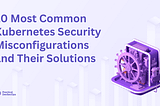 10 Most Common Kubernetes Security Misconfigurations and Their Solutions