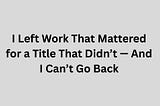 I Left Work That Mattered for a Title That Didn’t — And I Can’t Go Back
