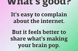 What’s good? It’s easy to complain about the internet. But it feels better to share what’s making your brain pop.