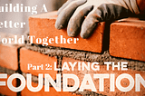 Building a Better World Together: Part 2 — Laying the Foundation