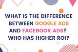 What is the difference between Google Ads and Facebook Ads? Who has a higher ROI?