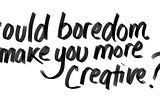 Could boredom make you more creative?