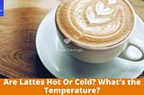 Are Lattes Hot Or Cold? What's the Temperature?